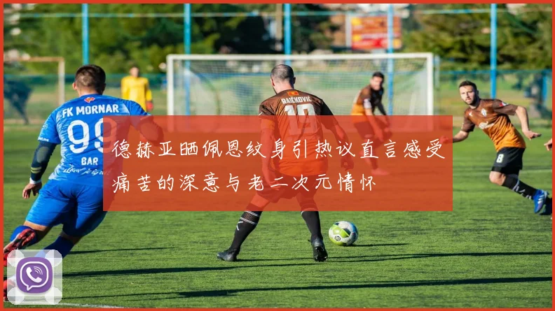 德赫亚晒佩恩纹身引热议直言感受痛苦的深意与老二次元情怀