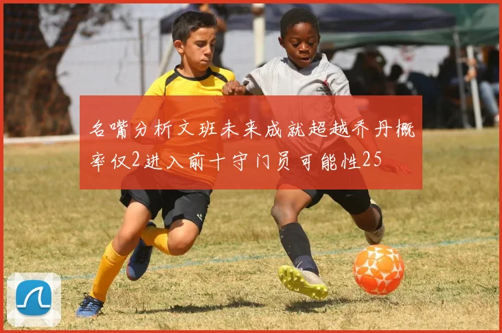 名嘴分析文班未来成就超越乔丹概率仅2进入前十守门员可能性25