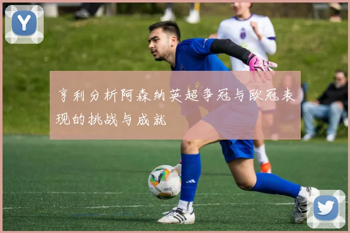 亨利分析阿森纳英超争冠与欧冠表现的挑战与成就