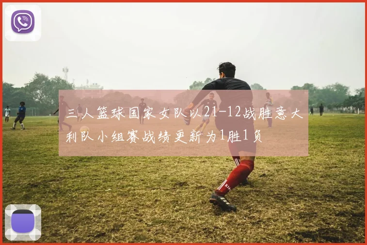 三人篮球国家女队以21-12战胜意大利队小组赛战绩更新为1胜1负
