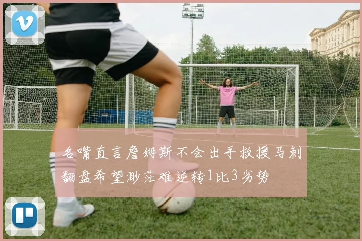 名嘴直言詹姆斯不会出手救援马刺翻盘希望渺茫难逆转1比3劣势