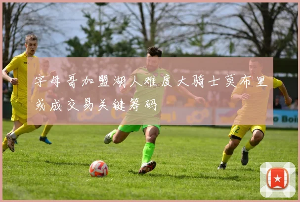 字母哥加盟湖人难度大骑士莫布里或成交易关键筹码