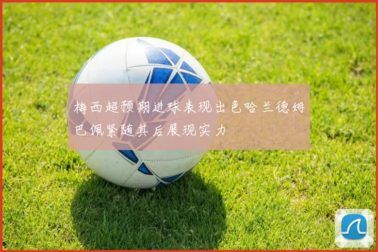 梅西超预期进球表现出色哈兰德姆巴佩紧随其后展现实力