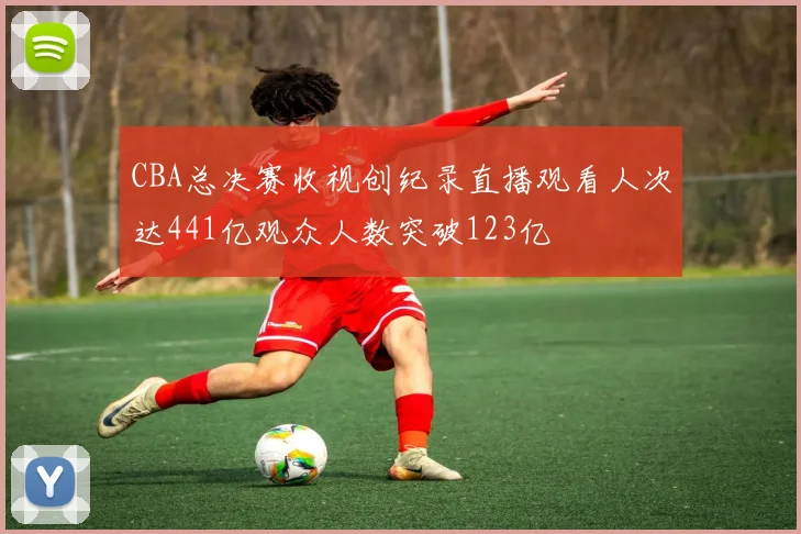 CBA总决赛收视创纪录直播观看人次达441亿观众人数突破123亿