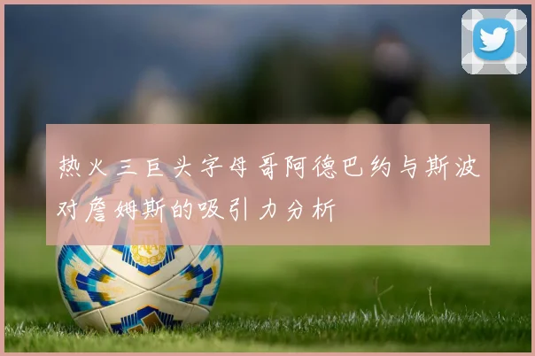 热火三巨头字母哥阿德巴约与斯波对詹姆斯的吸引力分析