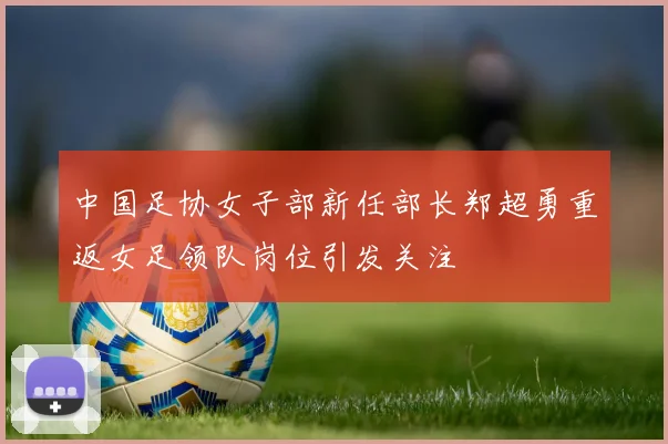 中国足协女子部新任部长郑超勇重返女足领队岗位引发关注