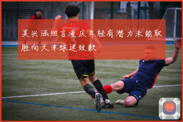 吴兴涵坦言重庆年轻有潜力未能取胜向天津球迷致歉
