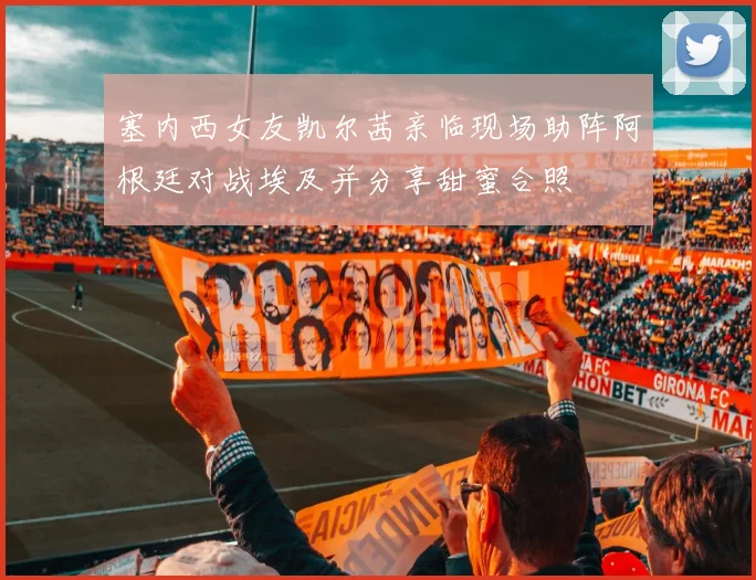 塞内西女友凯尔茜亲临现场助阵阿根廷对战埃及并分享甜蜜合照