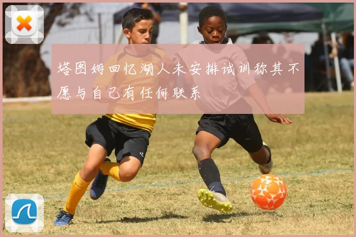 塔图姆回忆湖人未安排试训称其不愿与自己有任何联系