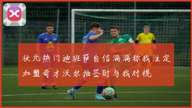 状元热门迪班萨自信满满称我注定加盟奇才沃尔抽签时与我对视
