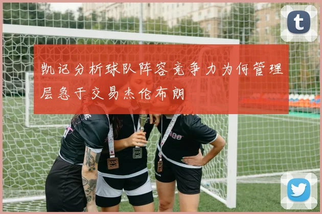 凯记分析球队阵容竞争力为何管理层急于交易杰伦布朗