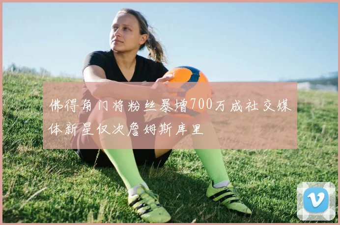 佛得角门将粉丝暴增700万成社交媒体新星仅次詹姆斯库里