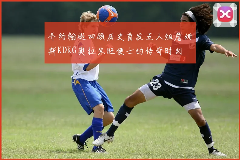 乔约翰逊回顾历史首发五人组詹姆斯KDKG奥拉朱旺便士的传奇时刻