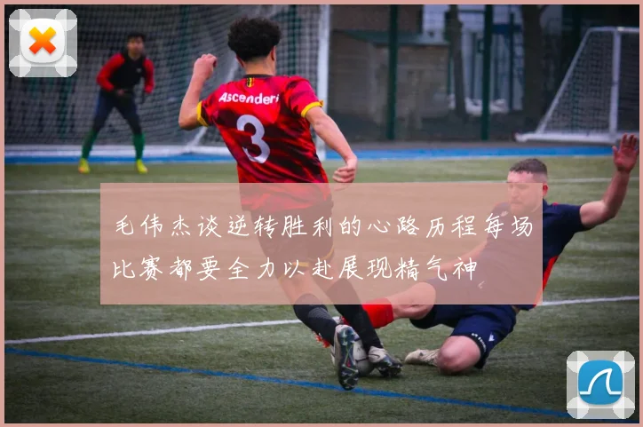 毛伟杰谈逆转胜利的心路历程每场比赛都要全力以赴展现精气神