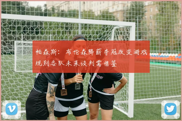 帕森斯：布伦森降薪夺冠改变游戏规则各队未来谈判需借鉴
