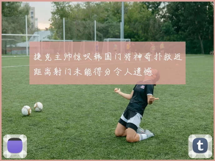 捷克主帅惊叹韩国门将神奇扑救近距离射门未能得分令人遗憾