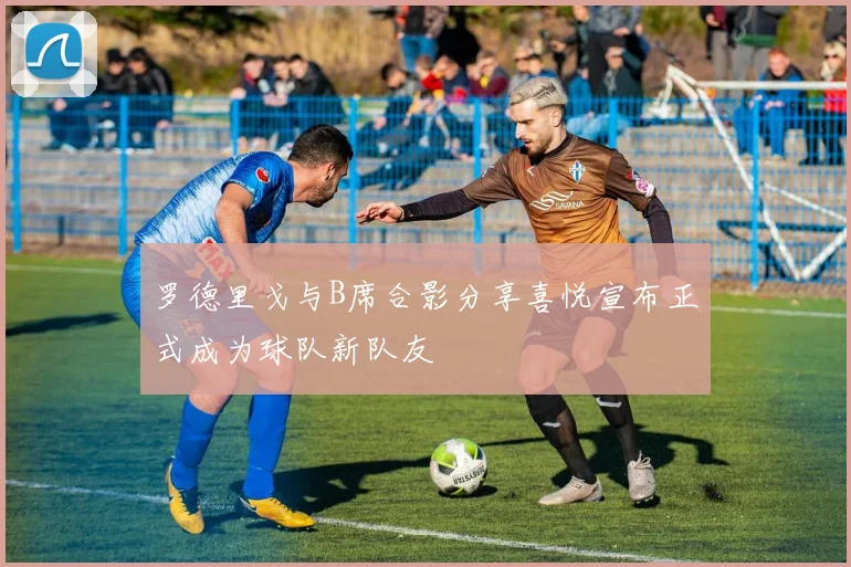 罗德里戈与B席合影分享喜悦宣布正式成为球队新队友