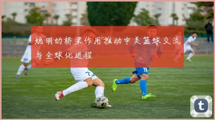 姚明的桥梁作用推动中美篮球交流与全球化进程